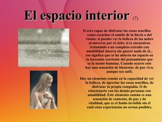 El espacio interior   (7) Si eres capaz de disfrutar las cosas sencillas como escuchar el sonido de la lluvia o del viento; si puedes ver la belleza de las nubes al moverse por el cielo; si te encuentras tratanmdo a un completo extraño con amabilidad sincera sin querer nada de él... eso signfica que se ha abierto un espacio en la incesante corriente del pensamiento que es la mente humana. Cuando ocurre esto hay una sensación de bienestar, de paz viva, aunque sea sutil. Hay un elemento común en la capacidad de ver la belleza, de apreciar las cosas sencillas, de disfrutar tu propia compañía. O de relacionarte con las demás personas con amabilidad. Este elemento común es una sensación de contento, de paz y de vitalidad, que es el fondo invisible sin el cual estas experiencias no serían posibles. 