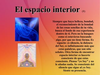 El espacio interior   (8) Siempre que haya belleza, bondad, el reconocimiento de la bondad de las cosas sencllas de tu vida, busca el fondo de esa experiencia dentro de ti. Pero no la busques como si estuvieras buscando algo, por que no tiene forma. Es espacio: es silencio, la dulzura del Ser, es infinitamente más que estas palabras, que son sólo señales. Otra forma de encontrar espacio interior es hacerte consciente de que estas consciente. Piensa “yo Soy” y no le añadas nada. Se consciente del silencio que sigue al yo Soy. Siente su presencia. 