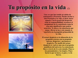 Tu propósito en la vida   (2) Una vez que has tenido un atisbo de consciencia o Presencia. Puedes invitar a ésta Presencia a tu vida, es decir, hacer espacio. Con la gracia del despertar viene la responsabilidad, reconoces el surgimiento de la consciencia como la cosa más significativa que podría ocurrirte. Te abres a la consciencia que surge y llevas tu luz a este mundo se convierte en el propósito primordial de tu vida. El actuar despierto es la alineación de tu propósito externo con tu propósito interno, despertar y permanecer despierto. Por medio del actuar despierto te vuelves uno con el propósito manifiesto del universo. La consciencia fluye a través de ti a este mundo. Fluye a tus pensamientos y los inspira. Fluye hacia lo que tu haces, te guía y te da fuerza. 