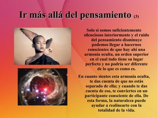 Ir más allá del pensamiento   (3) Solo si somos suficientemente silenciosos interiormente y el ruido del pensamiento disminuye podemos llegar a hacernos conscientes de que hay ahí una armonía oculta, un orden superior en el cual todo tiene su lugar perfecto y no podría ser diferente de lo que es como es. En cuanto sientes esta armonía oculta, te das cuenta de que no estás separado de ella; y cuando te das cuenta de eso, te conviertes en un participante consciente de ella. De esta forma, la naturaleza puede ayudar a realinearte con la totalidad de la vida. 