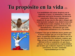 Tu propósito en la vida   (3) Las modalidades del actuar despierto son la acptación, el gozo y el entusiasmo. Cada una representa una cierta frecuencia vibratoria de consciencia. Debes estar vigilante para asegurarte de que una de ellas opere siempre que estas haciendo cualquier cosa, desde la tarea más sencilla hasta la más compleja. Si no estás en estado de aceptación, gozo o entusiasmo, mira detenidamente y descubrirás que estás produciendo sufrimiento a ti y a los demás. Cualquier cosa que no disfrutes hacer, puedes por lo menos aceptar que eso es lo que tienes que hacer. Aceptación significa: por ahora, esto es lo que esta situación, este momento, requiere que haga, así que lo hago con gusto. Si no puedes ni dsfrutar ni llevar aceptación a lo que haces, detente. No estás asumiendo la responsabilidad por lo único que realmente importa: tu estado de consciencia. No estás  asumiendo responsabilidad por tu vida. 