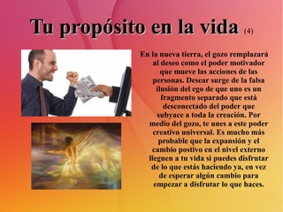 Tu propósito en la vida   (4) En la nueva tierra, el gozo remplazará al deseo como el poder motivador que mueve las acciones de las personas. Desear surge de la falsa ilusión del ego de que uno es un fragmento separado que está desconectado del poder que subyace a toda la creación. Por medio del gozo, te unes a este poder creativo universal. Es mucho más probable que la expansión y el cambio postivo en el nivel externo lleguen a tu vida si puedes disfrutar de lo que estás haciendo ya, en vez de esperar algún cambio para empezar a disfrutar lo que haces. 