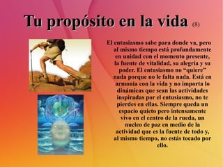 Tu propósito en la vida   (8) El entusiasmo sabe para donde va, pero al mismo tiempo está profundamente en unidad con el momento presente, la fuente de vitalidad, su alegría y su poder. El entusiasmo no “quiere” nada porque no le falta nada. Está en armonía con la vida y no importa lo dinámicas que sean las actividades inspiradas por el entusiasmo, no te pierdes en ellas. Siempre queda un espacio quieto pero intensamente vivo en el centro de la rueda, un nucleo de paz en medio de la actividad que es la fuente de todo y, al mismo tiempo, no estás tocado por ello. 