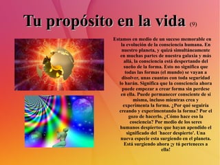 Tu propósito en la vida   (9) Estamos en medio de un suceso memorable en la evolución de la consciencia humana. En nuestro planeta, y quizá simultáneamente en muchas partes de nuestra galaxia y más allá, la consciencia está despertando del sueño de la forma. Esto no significa que todas las formas (el mundo) se vayan a disolver, unas cuantas con toda seguridad lo harán. Significa que la consciencia ahora puede empezar a crear forma sin perdese en ella. Puede permanecer consciente de sí misma, incluso mientras crea y experimenta la forma. ¿Por qué seguiría creando y experimentando la forma? Por el gozo de hacerlo. ¿Cómo hace eso la cosciencia? Por medio de los seres humanos despiertos que hayan apendido el significado del ´hacer despierto'. Una nueva especie esta surgiendo en el planeta. Está surgiendo ahora ¡y tú perteneces a ella! 