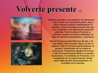 Volverte presente   (1) Podemos aprender a no mantener las situaciones o los eventos vivos en nuestra mente, sino a volver nuestra atención continuamente al prístino y eterno momento presente más que a ser atrapados en la elaboración mental de películas. Nuestra misma Presencia se convierte entonces en nuestra identidad, en lugar de nuestros pensamientos y emociones. Solo la Presencia puede liberarte del ego, y tú solo puedes estar presente Ahora, no ayer o mañana. Solo la Presencia puede deshacer tu pasado y transformar así tu estado de consciencia. Consciencia significa Presencia, y solo la Presencia puede disolver tu pasado inconsciente. Un momento de Presencia, es el surgimiento de un espacio interior donde antes había barullo del pensamiento y el torbellino de la emoción. 