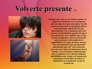 Volverte presente   (3) Siempre que estés en un estado negativo, si pudes ser consciente en ese momento que hay algo en tí que saca placer de ello o que cree que tiene un propósito útil, te estás haciendo consciente del ego directamente. En el momento que esto ocurre, tu identidad ha pasado del ego a la consciencia. Esto significa que el ego se está encogiendo y que la consciencia está creciendo. Si en medio de la negatividad eres capaz de darte cuenta: “En este momento estoy produciendo sufrimiento para mí” será suficiente para elevarte sobre las limitacions de los estados y las reacciones condicionadas por el egotismo. Se te abrirán infinitas posibilidades que vienen a ti cuando hay consciencia. Serás libre de soltar tu infelicidad en el momento en que la reconozcas. 