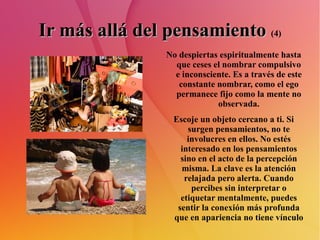 Ir más allá del pensamiento   (4) No despiertas espiritualmente hasta que ceses el nombrar compulsivo e inconsciente. Es a través de este constante nombrar, como el ego permanece fijo como la mente no observada. Escoje un objeto cercano a ti. Si surgen pensamientos, no te involucres en ellos. No estés interesado en los pensamientos sino en el acto de la percepción misma. La clave es la atención relajada pero alerta. Cuando percibes sin interpretar o etiquetar mentalmente, puedes sentir la conexión más profunda que en apariencia no tiene vínculo 