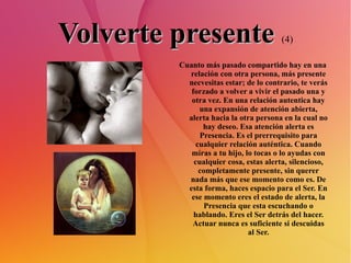 Volverte presente   (4) Cuanto más pasado compartido hay en una relación con otra persona, más presente necvesitas estar; de lo contrario, te verás forzado a volver a vivir el pasado una y otra vez. En una relación autentica hay una expansión de atención abierta, alerta hacia la otra persona en la cual no hay deseo. Esa atención alerta es Presencia. Es el prerrequisito para cualquier relación auténtica. Cuando miras a tu hijo, lo tocas o lo ayudas con cualquier cosa, estas alerta, silencioso, completamente presente, sin querer nada más que ese momento como es. De esta forma, haces espacio para el Ser. En ese momento eres el estado de alerta, la Presencia que esta escuchando o hablando. Eres el Ser detrás del hacer. Actuar nunca es suficiente si descuidas al Ser. 