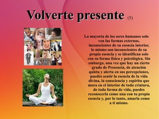 Volverte presente   (5) La mayoría de los seres humanos solo ven las formas externas, inconscientes de su esencia interior, lo mismo son inconscientes de su propia esencia y se identifican solo con su forma física y psicológica. Sin embargo, una vez que hay un cierto grado de Presencia, de atención quieta y alerta en sus percepciones, puedes sentir la esencia de la vida divina, la consciencia y espíritu que mora en el interior de toda criatura, de toda forma de vida, puedes reconocerla como una con tu propia esencia y, por lo tanto, amarla como a ti mismo. 