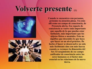 Volverte presente   (6) Cuando te encuentres con personas, préstales tu atención plena. Tú estás allí como un campo de consciencia, de Presencia alerta. Ese espacio de consciencia se vuelve más importante que aquello de lo que puedas estar hablando, más importante que los objetos físicos o mentales. Esto no significa que descuides lo que haya que hacer en un nivel práctico. De hecho el hacer se desenvuelve no solo más fácilmente sino con más fuerza cuando se reconoce la dimensión del Ser. El surgimiento de ese campo unificador de consciencia entre los seres humanos es el factor más esencial en las relaciones de la nueva tierra. 