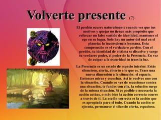 Volverte presente   (7) El perdón ocurre naturalmente cuando ves que tus motivos y quejas no tienen más propósito que reforzar un falso sentido de identidad, mantener el ego en su lugar. Solo hay un autor del mal en el planeta: la inconsciencia humana. Esta comprensión es el verdadero perdón. Con el perdón, tu identidad de víctima se disuelve y surge tu verdaero poder, el poder de la Presencia. En vez de culpar a la oscuridad tu traes la luz. La Presencia es un estado de espacio interior. Estás silencioso, alerta, abierto a lo que es. Traes una nueva dimensión a la situación: el espacio. Entonces miras y escuchas. Así te vuelves uno con la situación. Cuando en vez de reaccionar contra una situación, te fundes con ella, la solución surge de la misma situación. Si es posible o necesaria la acción actúas, o más bien la acción correcta ocurre a través de ti. La acción correcta es la acción que es apropiada para el todo. Cuando la acción se ejecuta, permanece el silencio alerta, espacioso. 