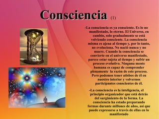 Consciencia   (1)   -La consciencia es ya consciente. Es lo no manifestado, lo eterno. El Universo, en cambio, solo gradualmente se está volviendo consciente. La consciencia misma es ajena al tiempo y, por lo tanto, no evoluciona. No nació nunca y no muere. Cuando la consciencia se convierte en el universo manifestado, parece estar sujeta al tiempo y sufrir un proceso evolutivo. Ninguna mente humana es capaz de comprender plenamente  la razón de este proceso. Pero podemos tener atisbos de él en nuestro interior y volvernos participantes conscientes de él. -La consciencia es la inteligencia, el principio organizador que está detrás del surgimiento de la forma. La consciencia ha estado preparando formas durante millones de años, así que puede expresarse a través de ellas en lo manifestado 