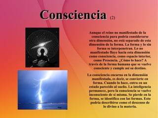 Consciencia   (2)   Aunque el reino no manifestado de la consciencia pura podría considerarse otra dimensión, no está separado de esta dimensión de la forma. La forma y lo sin forma se interpenetran. Lo no manifestado fluye hacia esta dimensión como consciencia, como espacio interior, como Presencia. ¿Cómo lo hace? A través de la forma humana que se vuelve consciente y cumple así su destino. La consciencia encarna en la dimensión manifestada, es decir, se convierte en forma. Cuando lo hace, entra en un estado parecido al sueño. La inteligencia permanece, pero la consciencia se vuelve inconsciente de sí misma. Se pierde en la forma, se identifica con las formas. Esto podría describirse como el descenso de lo divino a la materia. 