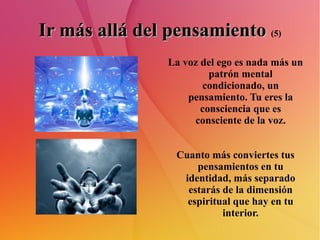 Ir más allá del pensamiento   (5) La voz del ego es nada más un patrón mental condicionado, un pensamiento. Tu eres la consciencia que es consciente de la voz. Cuanto más conviertes tus pensamientos en tu identidad, más separado estarás de la dimensión espiritual que hay en tu interior. 