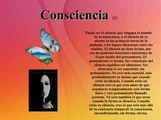 Consciencia   (8)   Puede ser el silencio que empapa el mundo de la naturaleza, o el silencio de tu alcoba en las primeras horas de la mañana, o los lapsos silenciosos entre los sonidos. El silencio no tiene forma, por eso no podemos hacernos conscientes de él por medio del pensamiento. El pensamiento es forma. Ser consciente del silencio significa ser silencioso. Ser silencioso es ser consciente sin pensamiento. No eres más esencial, más profundamente tu mismo que cuando estás en silencio. Cuando estás en silencio eres el que eras antes de que asumieras temporalmente esta forma física y este pensamiento llamado persona. Tú eres también el que serás cuando la forma se disuelva. Cuando estás en silencio, eres el que esta más allá de tu existencia temporal: la consciencia, incondicionada, sin forma, eterna. 