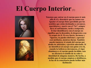 El Cuerpo Interior  (1) Tenemos que entrar en el cuerpo para ir más allá de él y descubrir que no somos eso. Igualar el cuerpo físico percibido por los sentidos que están destinados a envejecer, marchitarse y morir con el “Yo”, sempre lleva al sufrimiento, tarde o temprano. Evitar identificarse con el cuerpo no significa que lo descuides, lo desprecies o no te ocupes de él. Si eres fuerte, hermoso y vigoroso, tu puedes disfrutar y apreciar esos atributos, mentras duran. También puedes mejorar el estado del cuerpo por medio de nutrición y ejercicio adecuado. Si no identificas al cuerpo con quien eres tú, cuando la belleza se desvanezca, el vigor disminuya o el cuerpo quede inválido, esto no afectará el sentido de tu valor o identidad de ninguna manera. De hecho, a medida que el cuerpo empieza a debilitarse, la luz de la consciencia puede brillar más fácilmente 