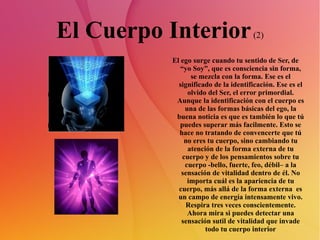 El Cuerpo Interior  (2) El ego surge cuando tu sentido de Ser, de “yo Soy”, que es consciencia sin forma, se mezcla con la forma. Ese es el significado de la identificación. Ese es el olvido del Ser, el error primordial. Aunque la identificación con el cuerpo es una de las formas básicas del ego, la buena noticia es que es también lo que tú puedes superar más facilmente. Esto se hace no tratando de convencerte que tú no eres tu cuerpo, sino cambiando tu atención de la forma externa de tu cuerpo y de los pensamientos sobre tu cuerpo -bello, fuerte, feo, débil– a la sensación de vitalidad dentro de él. No importa cuál es la apariencia de tu cuerpo, más allá de la forma externa  es un campo de energía intensamente vivo. Respira tres veces conscientemente. Ahora mira si puedes detectar una sensación sutil de vitalidad que invade todo tu cuerpo interior 