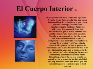 El Cuerpo Interior  (3) Tu cuerpo interior no es sólido sino espacioso. No es tu forma física sino la vida que anima la forma física. Es la inteligencia que creó y sostiene tu cuerpo, coordinando simultáneamente cientos de funciones diferentes de una complejidad tan extraordinaria que la mente humana solo puede entender una minúscula fracción. Cuando te haces consciente de ello, lo que está ocurriendo realmente es que la inteligencia se está haciendo consciente de sí misma. Es la elusiva “vida” que ningún cientifico ha podido encontrar porque la consciencia que la está buscando es ella. Si tu no estás familiarizado con la consciencia del “cuerpo interior”, cierra los ojos durante un momento y descubre si hay vida en las diferentes partes de tu cuerpo, intenta ser consciente de la sensación sutil de vitalidad que hay dentro de cada una. Hasta que una sensación general se extiende por todo el cuerpo 