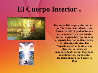 El Cuerpo Interior  (6) Tu cuerpo físico, que es forma, se revela como esencialmente sin forma cuando tú profundizas en él. Se convierte en una puerta hacia el espacio interior. Aunque el espacio interior no tiene forma es intensamente vivo. Ese “espacio vacío” es la vida en su plenitud, la Fuente no manifestada de la cual fluye toda manifestación. La palabra tradicional para esa Fuente es Dios 