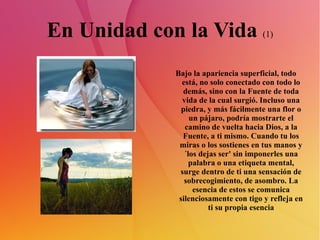 En Unidad con la Vida  (1) Bajo la apariencia superficial, todo está, no solo conectado con todo lo demás, sino con la Fuente de toda vida de la cual surgió. Incluso una piedra, y más fácilmente una flor o un pájaro, podría mostrarte el camino de vuelta hacia Dios, a la Fuente, a ti mismo. Cuando tu los miras o los sostienes en tus manos y ´los dejas ser' sin imponerles una palabra o una etiqueta mental, surge dentro de ti una sensación de sobrecogimiento, de asombro. La esencia de estos se comunica silenciosamente con tigo y refleja en ti su propia esencia 