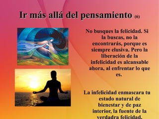 Ir más allá del pensamiento   (6) No busques la felicidad. Si la buscas, no la encontrarás, porque es siempre elusiva. Pero la liberación de la infelicidad es alcansable ahora, al enfrentar lo que es.  La infelicidad enmascara tu estado natural de bienestar y de paz interior, la fuente de la verdadra felicidad. 