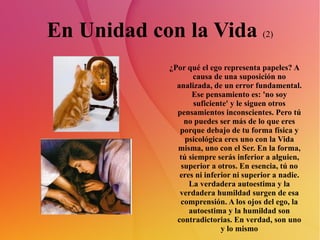 En Unidad con la Vida  (2) ¿Por qué el ego representa papeles? A causa de una suposición no analizada, de un error fundamental. Ese pensamiento es: 'no soy suficiente' y le siguen otros pensamientos inconscientes. Pero tú no puedes ser más de lo que eres porque debajo de tu forma física y psicológica eres uno con la Vida misma, uno con el Ser. En la forma, tú siempre serás inferior a alguien, superior a otros. En esencia, tú no eres ni inferior ni superior a nadie. La verdadera autoestima y la verdadera humildad surgen de esa comprensión. A los ojos del ego, la autoestima y la humildad son contradictorias. En verdad, son uno y lo mismo 