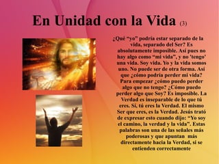 En Unidad con la Vida  (3) ¿Qué “yo” podría estar separado de la vida, separado del Ser? Es absolutamente imposible. Así pues no hay algo como “mi vida”, y no 'tengo' una vida. Soy vida. Yo y la vida somos uno. No puede ser de otra forma. Así que ¿cómo podría perder mi vida? Para empezar ¿cómo puedo perder algo que no tengo? ¿Cómo puedo perder algo que Soy? Es imposible. La Verdad es inseparable de lo que tú eres. Sí, tú eres la Verdad. El mismo Ser que eres, es la Verdad. Jesús trató de expresar esto cuando dijo: “Yo soy el camino, la verdad y la vida”. Estas palabras son una de las señales más poderosas y que apuntan  más directamente hacia la Verdad, si se entienden correctamente 