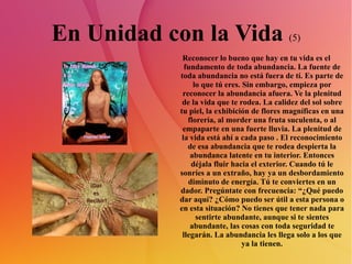 En Unidad con la Vida  (5) Reconocer lo bueno que hay en tu vida es el fundamento de toda abundancia. La fuente de toda abundancia no está fuera de tí. Es parte de lo que tú eres. Sin embargo, empieza por reconocer la abundancia afuera. Ve la plenitud de la vida que te rodea. La calidez del sol sobre tu piel, la exhibición de flores magníficas en una florería, al morder una fruta suculenta, o al empaparte en una fuerte lluvia. La plenitud de la vida está ahí a cada paso . El reconocimiento de esa abundancia que te rodea despierta la abundanca latente en tu interior. Entonces déjala fluir hacia el exterior. Cuando tú le sonríes a un extraño, hay ya un desbordamiento diminuto de energía. Tú te conviertes en un dador. Pregúntate con frecuencia: “¿Qué puedo dar aquí? ¿Cómo puedo ser útil a esta persona o en esta situación? No tienes que tener nada para sentirte abundante, aunque si te sientes abundante, las cosas con toda seguridad te llegarán. La abundancia les llega solo a los que ya la tienen. 