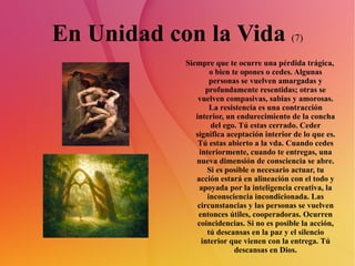 En Unidad con la Vida  (7) Siempre que te ocurre una pérdida trágica, o bien te opones o cedes. Algunas personas se vuelven amargadas y profundamente resentidas; otras se vuelven compasivas, sabias y amorosas. La resistencia es una contracción interior, un endurecimiento de la concha del ego. Tú estas cerrado. Ceder significa aceptación interior de lo que es. Tú estas abierto a la vda. Cuando cedes interiormente, cuando te entregas, una nueva dimensión de consciencia se abre. Si es posible o necesario actuar, tu acción estará en alineación con el todo y apoyada por la inteligencia creativa, la inconsciencia incondicionada. Las circunstancias y las personas se vuelven entonces útiles, cooperadoras. Ocurren coincidencias. Si no es posible la acción, tú descansas en la paz y el silencio interior que vienen con la entrega. Tú descansas en Dios. 