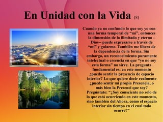 En Unidad con la Vida  (8) Cuando ya no confundo lo que soy yo con una forma temporal de “mí”, entonces la dimensión de lo ilimitado y eterno –Dios-- puede expresarse a través de “mí” y guiarme. También me libera de la dependencia de la forma. Sin embargo, un reconocimiento puramente intelectual o creencia en que “yo no soy esta forma” no sirve. La pregunta fundamental es: en este momento ¿puedo sentir la presencia de espacio interior? Lo que quiere decir realmente ¿puedo sentir mi propia Presencia, o más bien la Presenci que soy? Pregúntate: “¿Soy consciente no solo de lo que está ocurriendo en este momento, sino también del Ahora, como el espacio interior sin tiempo en el cual todo ocurre?” 
