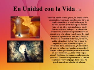 En Unidad con la Vida  (10) Estar en unión con lo que es, en unión con el momento presente, no significa que tú ya no inicies cambios o te vuelvas incapaz de actuar. Pero la motivación para actuar viene  de un nivel más profundo, no del deseo o el temor del ego. La alineación interior con el momento presente abre tu consciencia y la alinea con el todo, del cual el momento presente es una parte integral. El todo, la totalidad de la vida, entonces, actúa a través de tí. La vida te dará la experiencia que sea más útil para la evolución de tu consciencia. ¿Cómo sabes tú que esa es la experiencia que necesitas? Porque es la experiencia que estas teniendo en este momento. ¿Cómo estar en paz ahora? Haciendo las paces con el momento presente. El momento presente es el campo en el cual ocurre el juego de la vida. No puede ocurrir en ningún otro lugar. 