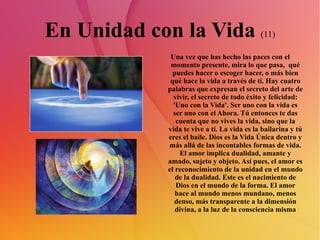 En Unidad con la Vida  (11) Una vez que has hecho las paces con el momento presente, mira lo que pasa,  qué puedes hacer o escoger hacer, o más bien qué hace la vida a través de tí. Hay cuatro palabras que expresan el secreto del arte de vivir, el secreto de todo éxito y felicidad: 'Uno con la Vida'. Ser uno con la vida es ser uno con el Ahora. Tú entonces te das cuenta que no vives la vida, sino que la vida te vive a tí. La vida es la bailarina y tú eres el baile. Dios es la Vida Única dentro y más allá de las incontables formas de vida. El amor implica dualidad, amante y amado, sujeto y objeto. Así pues, el amor es el reconocimiento de la unidad en el mundo de la dualidad. Este es el nacimiento de Dios en el mundo de la forma. El amor hace al mundo menos mundano, menos denso, más transparente a la dimensión divina, a la luz de la consciencia misma 