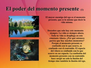 El poder del momento presente   (1)   El mayor enemigo del ego es el momento presente, que es lo mismo que decir la vida misma. Descubre que solo hay este momento siempre. La vida es siempre ahora. Toda tu vida se despliega en este constante Ahora. ¿Por qué entonces parece que hay muchos momentos? Porque el momento presente se confunde con lo que ocurre, se confunde con el contenido. El espacio del Ahora se confunde con lo que ocurre en ese espacio. La confusión del momento presente con su contenido hace surgir no solo la ilusión del tiempo sino también la ilusión del ego. 