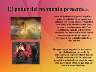 El poder del momento presente   (2) Estar alineado con  lo que es  significa estar en relación de no oposición interior con lo que ocurre. ¿Significa esto que ya no puedes actuar para producir cambios en tu vida? Al contarario, cuando la base de tu acción es la alineación interior con el momento presente, tus actos se fortalecen con la inteligencia de la Vida misma. Siempre que te angustias o te estresas, has olvidado que tu estado de consciencia es lo primordial y todo lo demás es secundario. Olvidaste tu propósito principal; un pequeño error, una percepción errónea que crea un mundo de sufrimiento. 