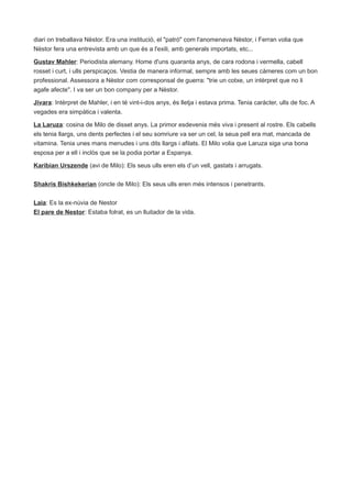 diari on treballava Nèstor. Era una institució, el "patró" com l'anomenava Nèstor, i Ferran volia que
Nèstor fera una entrevista amb un que és a l'exili, amb generals importats, etc...

Gustav Mahler: Periodista alemany. Home d'uns quaranta anys, de cara rodona i vermella, cabell
rosset i curt, i ulls perspicaços. Vestia de manera informal, sempre amb les seues càmeres com un bon
professional. Assessora a Nèstor com corresponsal de guerra: "trie un cotxe, un intèrpret que no li
agafe afecte". I va ser un bon company per a Nèstor.

Jivara: Intèrpret de Mahler, i en té vint-i-dos anys, és lletja i estava prima. Tenia caràcter, ulls de foc. A
vegades era simpàtica i valenta.

La Laruza: cosina de Milo de disset anys. La primor esdevenia més viva i present al rostre. Els cabells
els tenia llargs, uns dents perfectes i el seu somriure va ser un cel, la seua pell era mat, mancada de
vitamina. Tenia unes mans menudes i uns dits llargs i afilats. El Milo volia que Laruza siga una bona
esposa per a ell i inclòs que se la podia portar a Espanya.

Karibian Urszende (avi de Milo): Els seus ulls eren els d’un vell, gastats i arrugats.


Shakris Bishkekerian (oncle de Milo): Els seus ulls eren més intensos i penetrants.

Laia: Es la ex-núvia de Nestor
El pare de Nestor: Estaba folrat, es un lluitador de la vida.
 