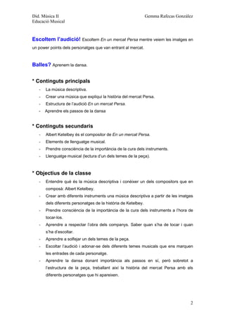 Did. Música II                                                  Gemma Rafecas González
Educació Musical



Escoltem l’audició! Escoltem En un mercat Persa mentre veiem les imatges en
un power points dels personatges que van entrant al mercat.



Balles? Aprenem la dansa.


* Continguts principals
   -   La música descriptiva.
   -   Crear una música que expliqui la història del mercat Persa.
   -   Estructura de l’audició En un mercat Persa.
   -   Aprendre els passos de la dansa


* Continguts secundaris
   -   Albert Ketelbey és el compositor de En un mercat Persa.
   -   Elements de llenguatge musical.
   -   Prendre consciència de la importància de la cura dels instruments.
   -   Llenguatge musical (lectura d’un dels temes de la peça).



* Objectius de la classe
   -   Entendre què és la música descriptiva i conèixer un dels compositors que en
       composà: Albert Ketelbey.
   -   Crear amb diferents instruments una música descriptiva a partir de les imatges
       dels diferents personatges de la història de Ketelbey.
   -   Prendre consciència de la importància de la cura dels instruments a l’hora de
       tocar-los.
   -   Aprendre a respectar l’obra dels companys. Saber quan s’ha de tocar i quan
       s’ha d’escoltar.
   -   Aprendre a solfejar un dels temes de la peça.
   -   Escoltar l’audició i adonar-se dels diferents temes musicals que ens marquen
       les entrades de cada personatge.
   -   Aprendre la dansa donant importància als passos en sí, però sobretot a
       l’estructura de la peça, treballant així la història del mercat Persa amb els
       diferents personatges que hi apareixen.




                                                                                    2
 