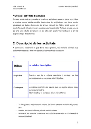 Did. Música II                                                         Gemma Rafecas González
Educació Musical



* Criteris i activitats d’avaluació
Aquesta sessió està programada per una hora, però el més segur és que si es portés a
la pràctica en una escola primària, féssim durar les activitats en més d’una sessió.
L’avaluació es duria a terme des del primer moment fins l’últim, tenint sempre en
comte l’evolució dels alumnes en cadascuna de les activitats. Així que, en cap cas, no
es faria una activitat d’avaluació en sí, totes són igual d’importants per al procés
d’aprenentatge dels alumnes.




2. Descripció de les activitats
A continuació, presentem el guió de la classe pràctica, les diferents activitats que
conformen la sessió a més dels objectius i continguts de cadascuna.



1.

Activitat               La música descriptiva.



Objectius               Entendre què és la música descriptiva i conèixer un dels
                        compositors que en composà: Albert Ketelbey.




Continguts              La música descriptiva és aquella que ens explica alguna cosa,
                        com ara una història.
                        Albert Ketelbey va composar En un mercat Persa.




     -   Si m’haguessiu d’explicar una història, de quines diferents maneres ho podrieu
         fer?
     -   Parlant, dibuixant, escrivint, pintant, ballant, cantant...
     -   Molt bé! I, per exemple, creieu que amb música sense lletra es podria explicar
         alguna historieta?


                                                                                           3
 