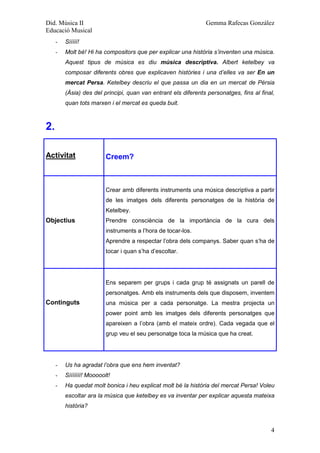 Did. Música II                                                  Gemma Rafecas González
Educació Musical
     -   Sííííí!
     -   Molt bé! Hi ha compositors que per explicar una història s’inventen una música.
         Aquest tipus de música es diu música descriptiva. Albert ketelbey va
         composar diferents obres que explicaven històries i una d’elles va ser En un
         mercat Persa. Ketelbey descriu el que passa un dia en un mercat de Pèrsia
         (Àsia) des del principi, quan van entrant els diferents personatges, fins al final,
         quan tots marxen i el mercat es queda buit.



2.

Activitat                 Creem?



                          Crear amb diferents instruments una música descriptiva a partir
                          de les imatges dels diferents personatges de la història de
                          Ketelbey.
Objectius                 Prendre consciència de la importància de la cura dels
                          instruments a l’hora de tocar-los.
                          Aprendre a respectar l’obra dels companys. Saber quan s’ha de
                          tocar i quan s’ha d’escoltar.




                          Ens separem per grups i cada grup té assignats un parell de
                          personatges. Amb els instruments dels que disposem, inventem
Continguts                una música per a cada personatge. La mestra projecta un
                          power point amb les imatges dels diferents personatges que
                          apareixen a l’obra (amb el mateix ordre). Cada vegada que el
                          grup veu el seu personatge toca la música que ha creat.




     -   Us ha agradat l’obra que ens hem inventat?
     -   Sííííííí! Mooooolt!
     -   Ha quedat molt bonica i heu explicat molt bé la història del mercat Persa! Voleu
         escoltar ara la música que ketelbey es va inventar per explicar aquesta mateixa
         història?



                                                                                          4
 