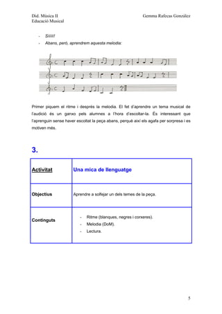 Did. Música II                                              Gemma Rafecas González
Educació Musical


     -   Sííííí!
     -   Abans, però, aprendrem aquesta melodia:




Primer piquem el ritme i després la melodia. El fet d’aprendre un tema musical de
l’audició és un ganxo pels alumnes a l’hora d’escoltar-la. És interessant que
l’aprenguin sense haver escoltat la peça abans, perquè així els agafa per sorpresa i es
motiven més.




3.

Activitat              Una mica de llenguatge



Objectius              Aprendre a solfejar un dels temes de la peça.




                          -   Ritme (blanques, negres i corxeres).
Continguts
                          -   Melodia (DoM).
                          -   Lectura.




                                                                                     5
 