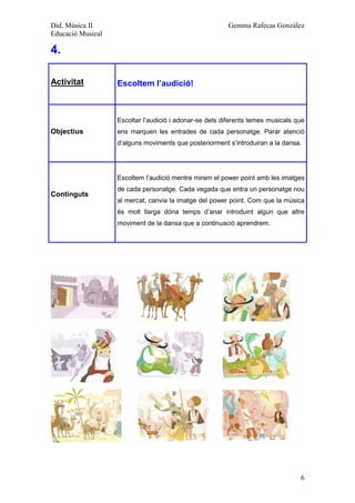 Did. Música II                                           Gemma Rafecas González
Educació Musical

4.

Activitat          Escoltem l’audició!



                   Escoltar l’audició i adonar-se dels diferents temes musicals que
Objectius          ens marquen les entrades de cada personatge. Parar atenció
                   d’alguns moviments que posteriorment s’introduiran a la dansa.




                   Escoltem l’audició mentre mirem el power point amb les imatges
                   de cada personatge. Cada vegada que entra un personatge nou
Continguts
                   al mercat, canvia la imatge del power point. Com que la música
                   és molt llarga dóna temps d’anar introduint algun que altre
                   moviment de la dansa que a continuació aprendrem.




                                                                                 6
 