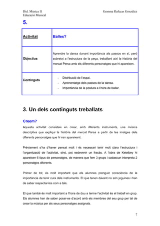 Did. Música II                                                  Gemma Rafecas González
Educació Musical

5.

Activitat                Balles?



                         Aprendre la dansa donant importància als passos en sí, però
Objectius                sobretot a l’estructura de la peça, treballant així la història del
                         mercat Persa amb els diferents personatges que hi apareixen.



                            -   Distribució de l’espai.
Continguts
                            -   Aprenentatge dels passos de la dansa.
                            -   Importància de la postura a l’hora de ballar.




3. Un dels continguts treballats

Creem?
Aquesta activitat consisteix en crear, amb diferents instruments, una música
descriptiva que expliqui la història del mercat Persa a partir de les imatges dels
diferents personatges que hi van apareixent.


Prèviament s’ha d’haver pensat molt i és necessari tenir molt clara l’estructura i
l’organització de l’activitat, sinó, pot esdevenir un fracàs. A l’obra de Ketelbey hi
apareixen 6 tipus de personatges, de manera que fem 3 grups i cadascun interpreta 2
personatges diferents.


Primer de tot, és molt important que els alumnes prenguin consciència de la
importància de tenir cura dels instruments. El que tenen davant no són joguines i han
de saber respectar-los com a tals.


El que també és molt important a l’hora de duu a terme l’activitat és el treball en grup.
Els alumnes han de saber posar-se d’acord amb els membres del seu grup per tal de
crear la música per als seus personatges assignats.


                                                                                          7
 