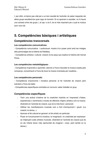 Did. Música II                                                       Gemma Rafecas González
Educació Musical


I, per últim, el darrer pas vital per a un bon resultat de l’activitat, és saber respectar els
altres grups escoltant-los quan sigui el moment. Si no aprenem a escoltar, no hi haurà
una cohesió entre els grups i, al cap i a la fi, és el més important per a què la música
soni i soni bé.




5. Competències bàsiques i artístiques
Competències transversals
Les competències comunicatives:
- Competència comunicativa i audiovisual: mostra d’un power point amb les imatges
dels personatges de la història de Ketelbey.
- Competència artística i cultural: creació d’una peça que explica la història del mercat
Persa.


Les competències metodològiques:
- Competència d’aprendre a aprendre: atenció a l’hora d’escoltar la música creada pels
companys, concentració a l’hora de tocar la música inventada per nosaltres...


Les competències personals:
- Competència d’autonomia i iniciativa personal: al fer l’activitat de creació però
sobretot a l’hora de ballar.
- Competències específiques centrades en conviure: saber treballar en grup.


Competències específiques
    -    Tenir una actitud d’estima de la creativitat implícita en l’expressió d’idees,
         experiències o sentiments a través de diferents mitjans artístics com la música.
         (Sobretot en l’activitat de creació, que és la més lliure i personal)
    -    Utilitzar les manifestacions musicals com a font d’enriquiment i gaudi. (La
         creació, la dansa...)
    -    Apreciar el fet cultural en general i el fet artístic en particular.
    -    Posar en funcionament la iniciativa, la imaginació i la creativitat per expressar-
         se mitjançant codis artístics musicals. (Sobretot en l’activitat de creació que és
         on els infants tenen més oportunitat de imaginar i crear, però també en la
         dansa.)



                                                                                            8
 