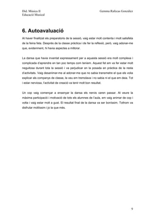 Did. Música II                                                    Gemma Rafecas González
Educació Musical




6. Autoavaluació
Al haver finalitzat els preparatoris de la sessió, vaig estar molt contenta i molt satisfeta
de la feina feta. Després de la classe pràctica i de fer la reflexió, però, vaig adonar-me
que, evidenment, hi havia aspectes a millorar.


La dansa que havia inventat expressament per a aquesta sessió era molt complexa i
complicada d’aprendre en tan poc temps com teníem. Aquest fet em va fer estar molt
neguitosa durant tota la sessió i va perjudicar en la posada en pràctica de la resta
d’activitats. Vaig desanimar-me al adonar-me que no sabia transmetre el que els volia
explicar als companys de classe, la veu em tremolava i no sabia ni el que em deia. Tot
i estar nerviosa, l’activitat de creació va tenir molt bon resultat.


Un cop vaig començar a ensenyar la dansa els nervis varen passar. Al veure la
màxima participació i motivació de tots els alumnes de l’aula, em vaig animar de cop i
volta i vaig estar molt a gust. El resultat final de la dansa va ser boníssim. Tothom va
disfrutar moltíssim i jo la que més.




                                                                                          9
 
