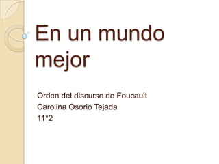 En un mundo
mejor
Orden del discurso de Foucault
Carolina Osorio Tejada
11*2
 
