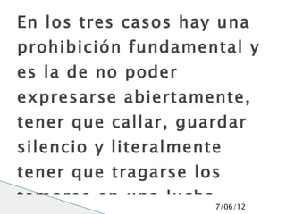 En los tres casos hay una
prohibición fundamental y
es la de no poder
expresarse abiertamente,
tener que callar, guardar
silencio y literalmente
tener que tragarse los
temores en una lucha 7/06/12
 