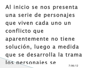 Al inicio se nos presenta
una serie de personajes
que viven cada uno un
conflicto que
aparentemente no tiene
solución, luego a medida
que se desarrolla la trama
los personajes se    7/06/12
 