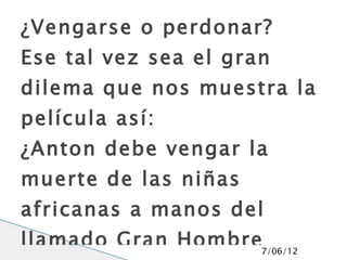 ¿Vengarse o perdonar?
Ese tal vez sea el gran
dilema que nos muestra la
película así:
¿Anton debe vengar la
muerte de las niñas
africanas a manos del
llamado Gran Hombre7/06/12
 