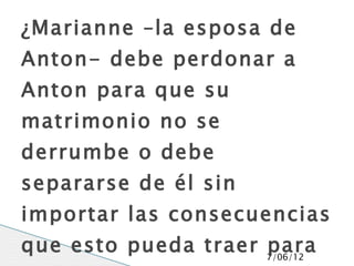 ¿Marianne –la esposa de
Anton- debe perdonar a
Anton para que su
matrimonio no se
derrumbe o debe
separarse de él sin
importar las consecuencias
que esto pueda traer 7/06/12
                     para
 
