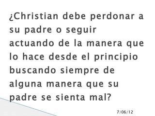 ¿Christian debe perdonar a
su padre o seguir
actuando de la manera que
lo hace desde el principio
buscando siempre de
alguna manera que su
padre se sienta mal?
                       7/06/12
 