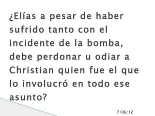 ¿Elías a pesar de haber
sufrido tanto con el
incidente de la bomba,
debe perdonar u odiar a
Christian quien fue el que
lo involucró en todo ese
asunto?
                       7/06/12
 